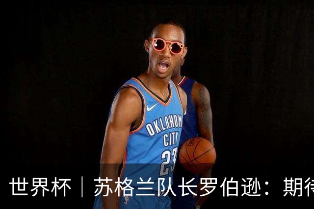 世界杯｜苏格兰队长罗伯逊：期待对阵摩洛哥至少拿1分