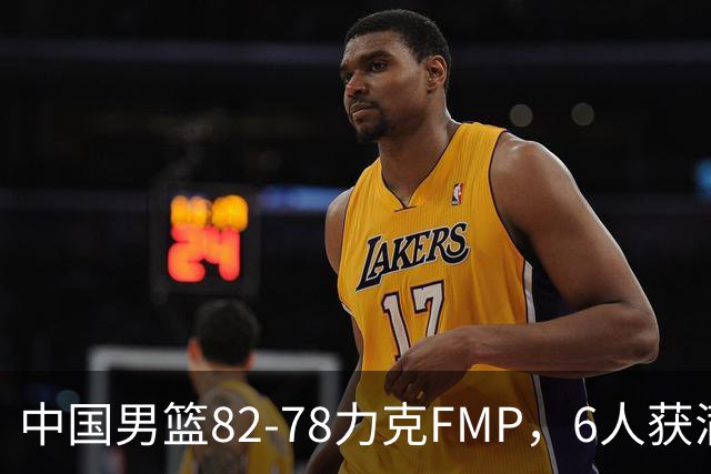中国男篮82-78力克FMP，6人获满分，1人表现良好，3人合格