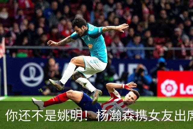 你还不是姚明！杨瀚森携女友出席活动又被喷 个人私事Or注意影响？