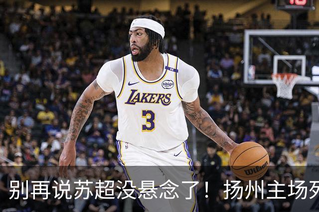 别再说苏超没悬念了！扬州主场死磕徐州，这场球谁都输不起！