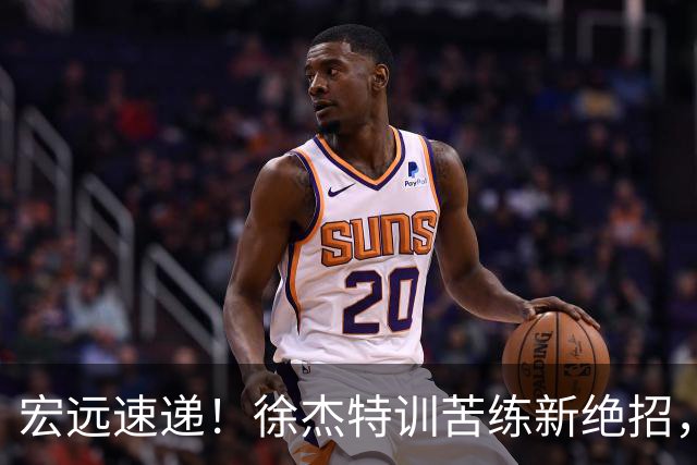 宏远速递！徐杰特训苦练新绝招，张文逸或续约，杜锋缺席夏训