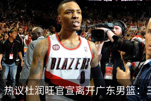 热议杜润旺官宣离开广东男篮：三连冠核心仅剩徐杰胡明轩