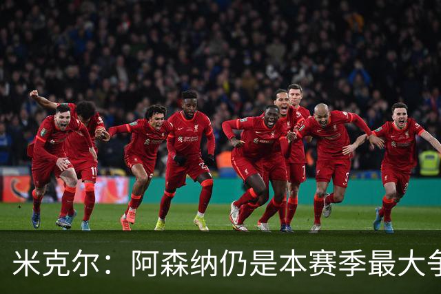 米克尔：阿森纳仍是本赛季最大争冠热门；维尼修斯在利用枪手
