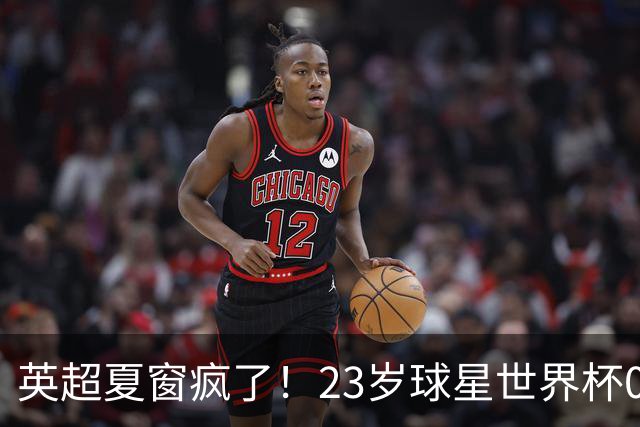 英超夏窗疯了！23岁球星世界杯0进球，有望1.17亿镑加盟切尔西