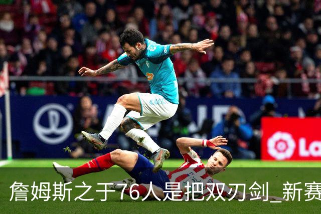 詹姆斯之于76人是把双刃剑 新赛季需直面六大隐患？