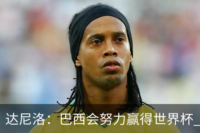 达尼洛：巴西会努力赢得世界杯 安切洛蒂像C罗，最有名仍很谦逊