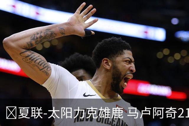 🏀夏联-太阳力克雄鹿 马卢阿奇21+10 皮特19+6 伯里斯23+8+6
