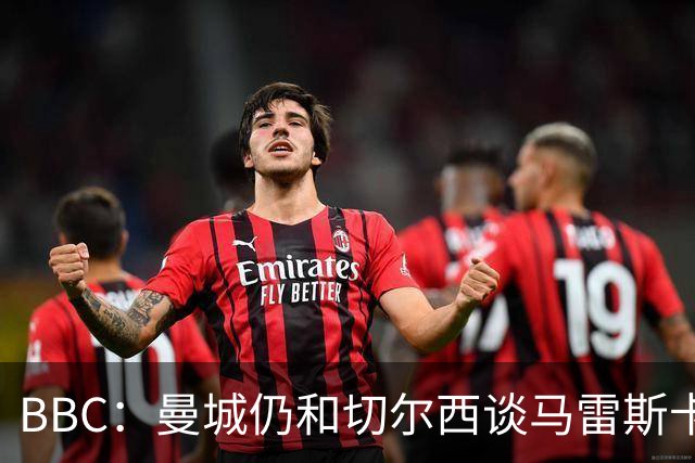 BBC：曼城仍和切尔西谈马雷斯卡解约金，谈判因多项分歧复杂化